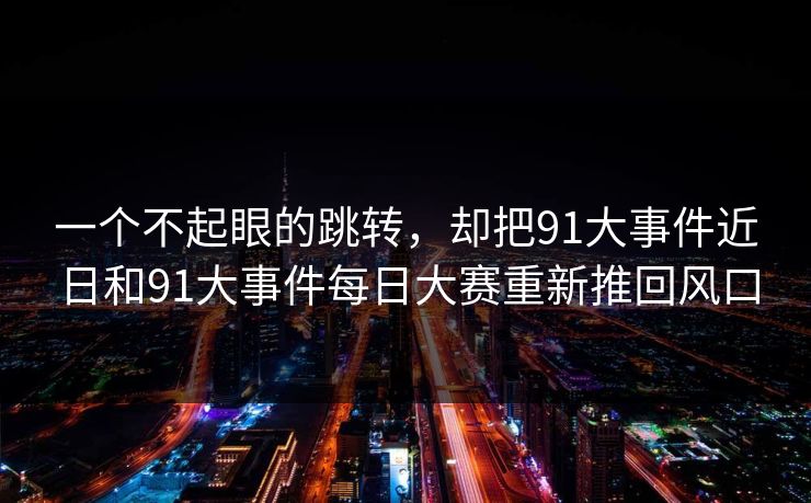 一个不起眼的跳转，却把91大事件近日和91大事件每日大赛重新推回风口