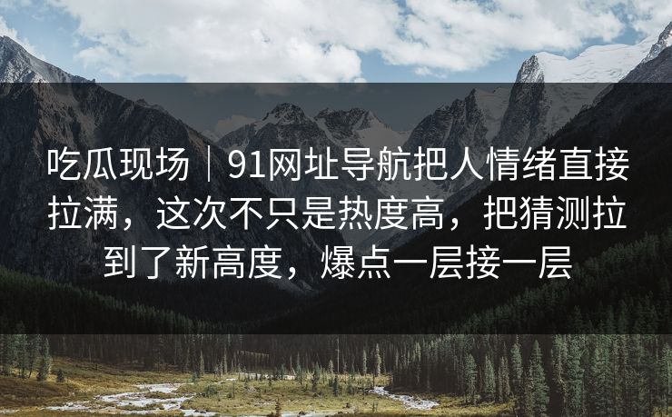 吃瓜现场｜91网址导航把人情绪直接拉满，这次不只是热度高，把猜测拉到了新高度，爆点一层接一层