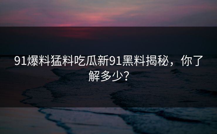 91爆料猛料吃瓜新91黑料揭秘，你了解多少？
