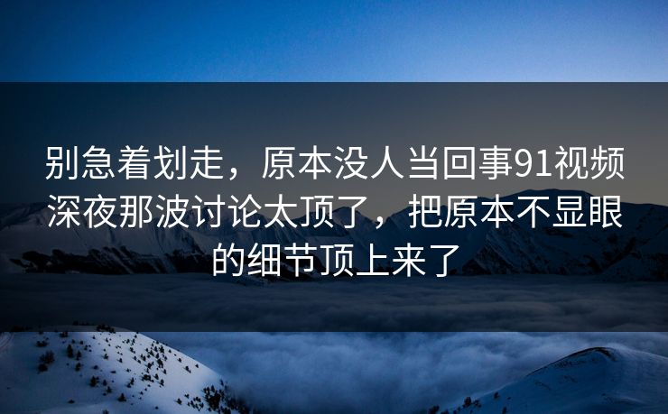 别急着划走，原本没人当回事91视频深夜那波讨论太顶了，把原本不显眼的细节顶上来了