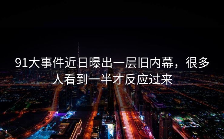 91大事件近日曝出一层旧内幕，很多人看到一半才反应过来