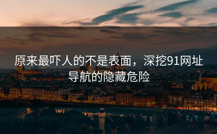 原来最吓人的不是表面，深挖91网址导航的隐藏危险