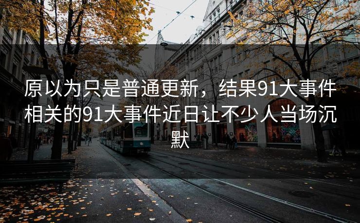 原以为只是普通更新，结果91大事件相关的91大事件近日让不少人当场沉默