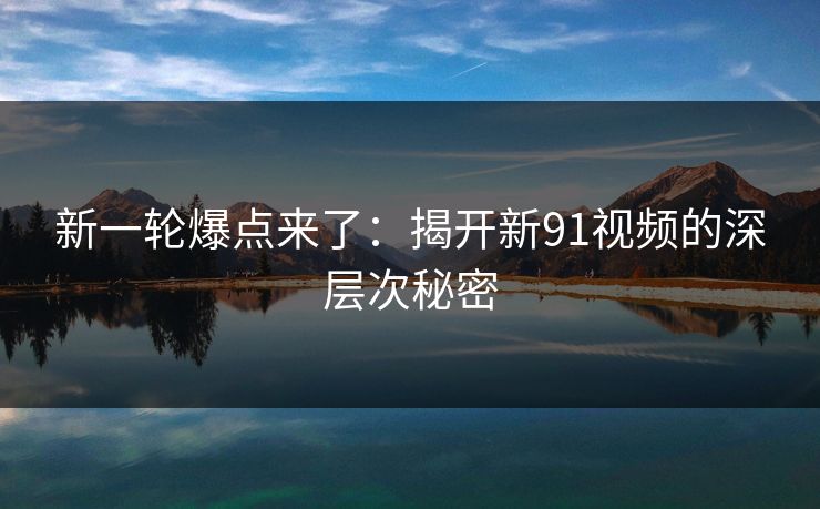 新一轮爆点来了：揭开新91视频的深层次秘密