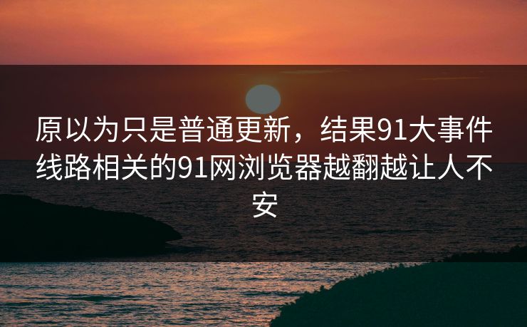 原以为只是普通更新，结果91大事件线路相关的91网浏览器越翻越让人不安