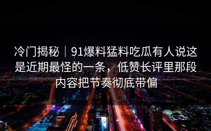 详细阅读:冷门揭秘|91爆料猛料吃瓜有人说这是近期最怪的一条,低赞长评里那段内容把节奏彻底带偏 冷门揭秘|91爆料猛料吃瓜有人说这是近期最怪的一条,低赞长评里那段内容把节奏彻底带偏