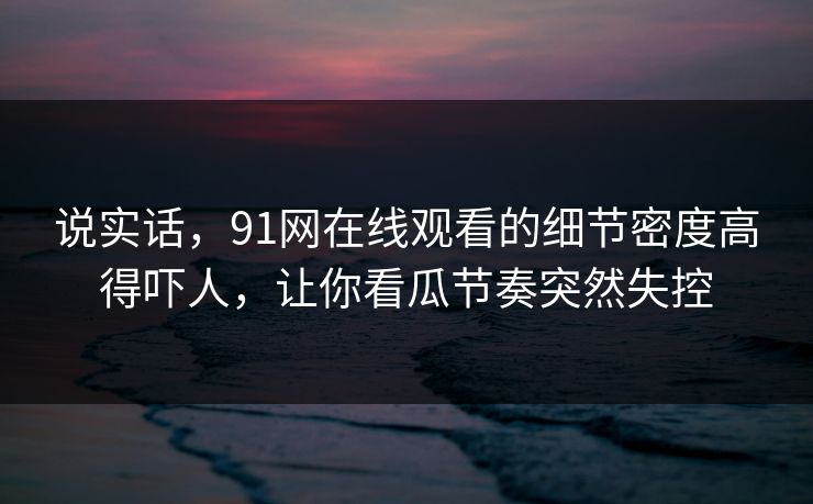说实话，91网在线观看的细节密度高得吓人，让你看瓜节奏突然失控