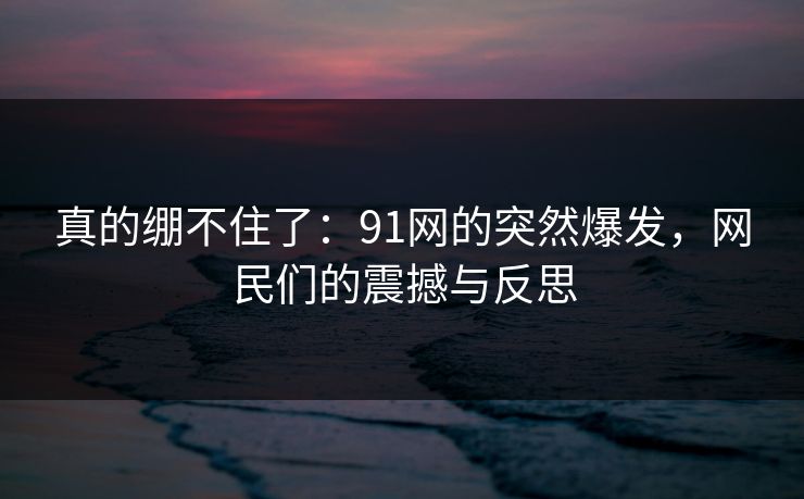 真的绷不住了：91网的突然爆发，网民们的震撼与反思