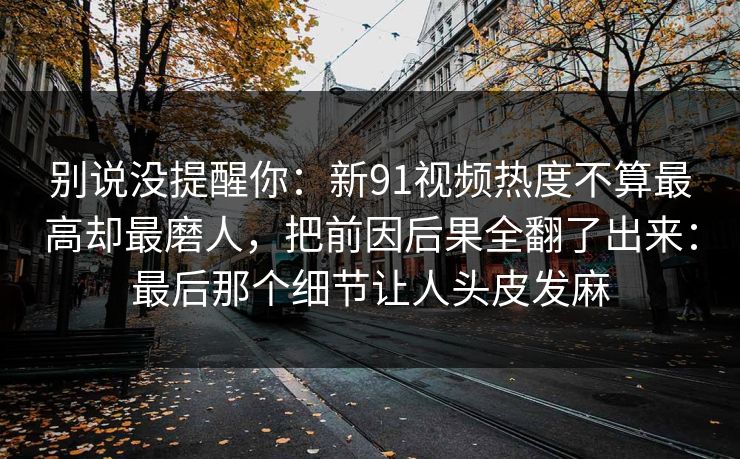 别说没提醒你：新91视频热度不算最高却最磨人，把前因后果全翻了出来：最后那个细节让人头皮发麻