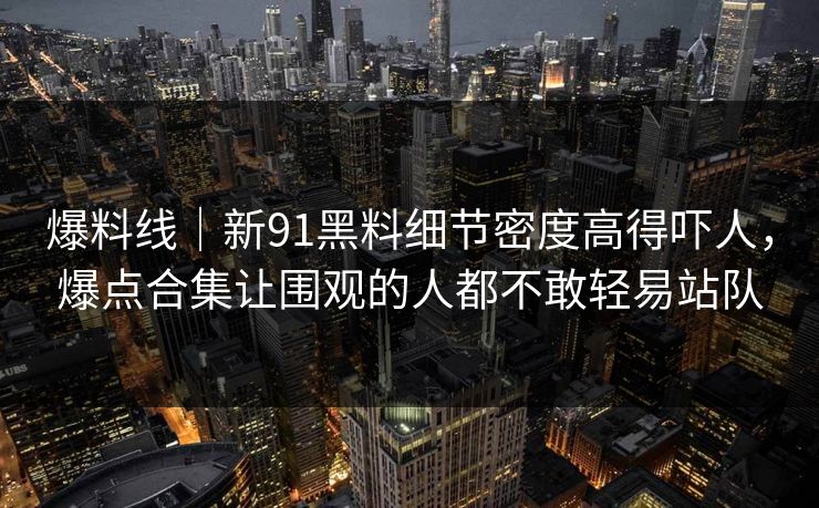 爆料线｜新91黑料细节密度高得吓人，爆点合集让围观的人都不敢轻易站队