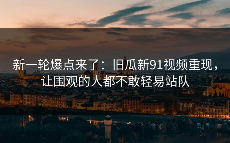 新一轮爆点来了：旧瓜新91视频重现，让围观的人都不敢轻易站队