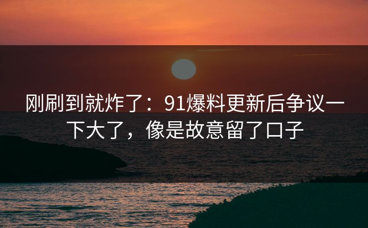 刚刷到就炸了：91爆料更新后争议一下大了，像是故意留了口子