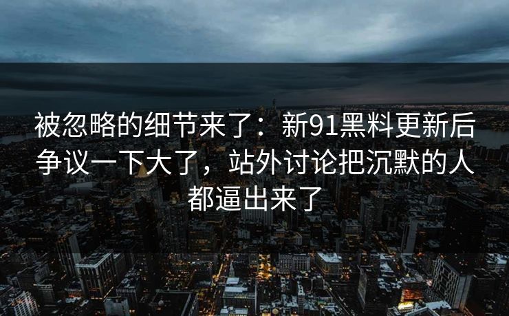 被忽略的细节来了：新91黑料更新后争议一下大了，站外讨论把沉默的人都逼出来了