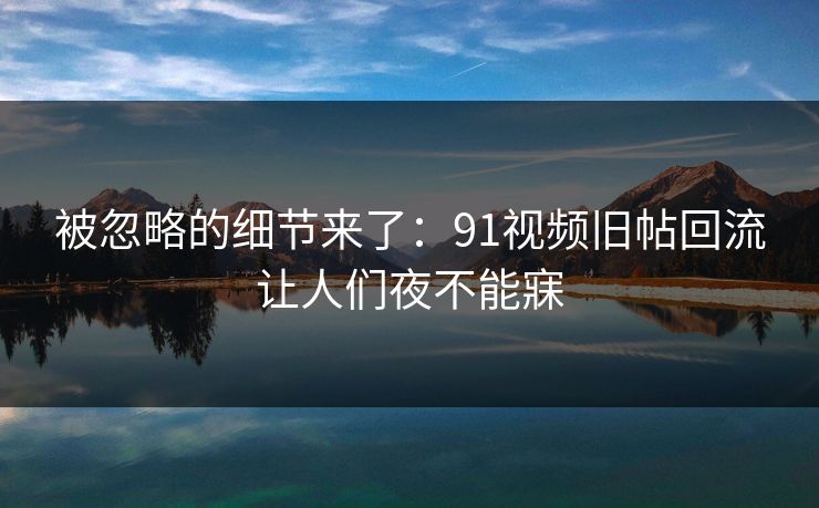 被忽略的细节来了:91视频旧帖回流让人们夜不能寐