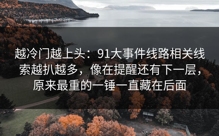 越冷门越上头:91大事件线路相关线索越扒越多,像在提醒还有下一层,原来最重的一锤一直藏在后面