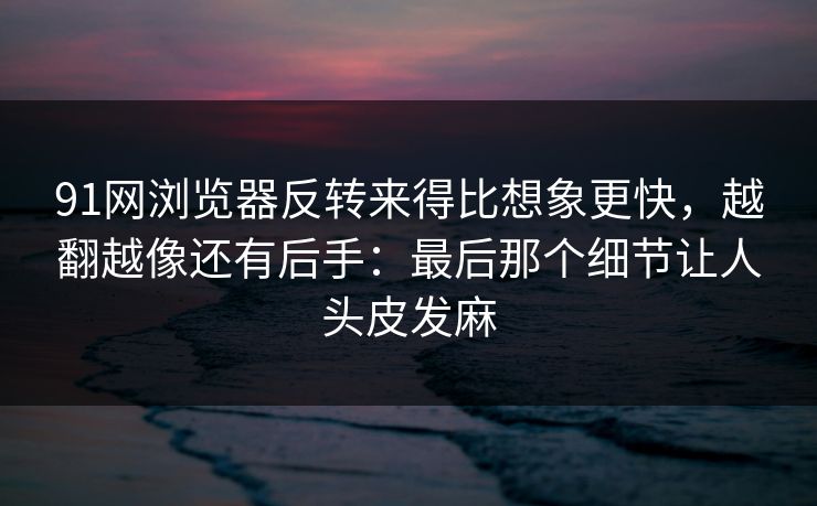 91网浏览器反转来得比想象更快,越翻越像还有后手:最后那个细节让人头皮发麻