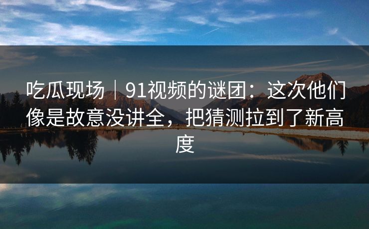 吃瓜现场|91视频的谜团:这次他们像是故意没讲全,把猜测拉到了新高度