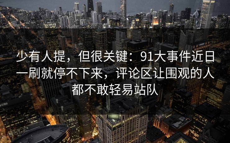 少有人提，但很关键：91大事件近日一刷就停不下来，评论区让围观的人都不敢轻易站队