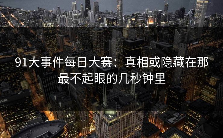 91大事件每日大赛：真相或隐藏在那最不起眼的几秒钟里