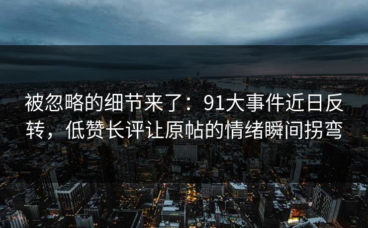 被忽略的细节来了：91大事件近日反转，低赞长评让原帖的情绪瞬间拐弯