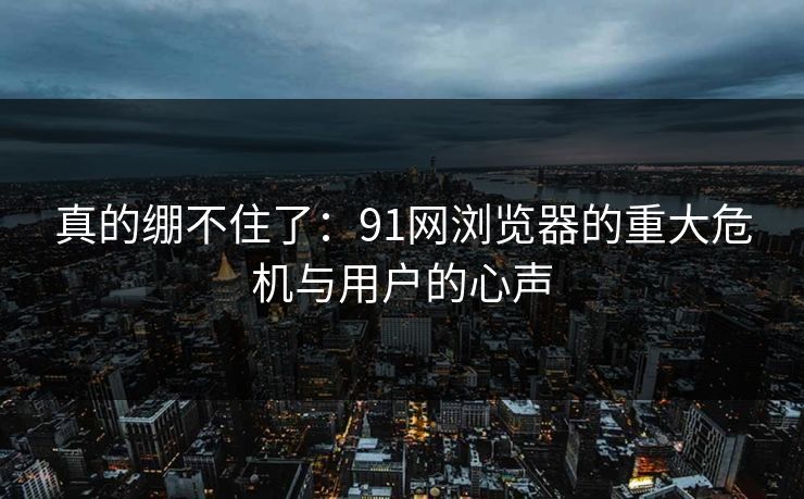 真的绷不住了：91网浏览器的重大危机与用户的心声