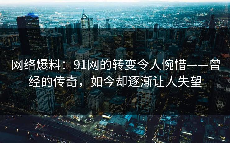 网络爆料：91网的转变令人惋惜——曾经的传奇，如今却逐渐让人失望