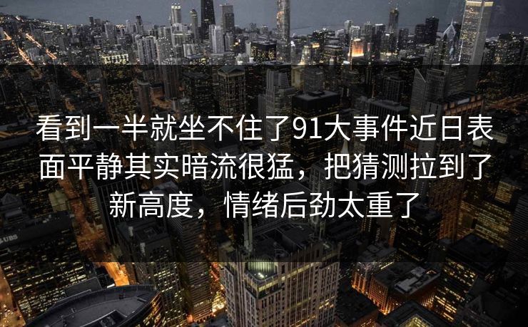 看到一半就坐不住了91大事件近日表面平静其实暗流很猛，把猜测拉到了新高度，情绪后劲太重了