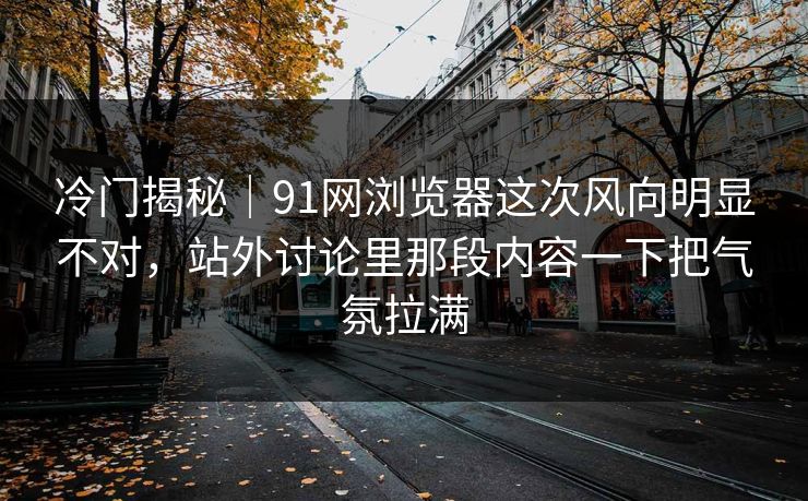 冷门揭秘｜91网浏览器这次风向明显不对，站外讨论里那段内容一下把气氛拉满