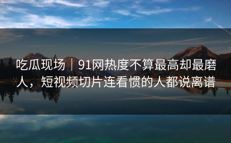 吃瓜现场｜91网热度不算最高却最磨人，短视频切片连看惯的人都说离谱