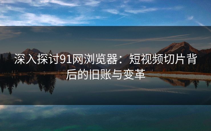 深入探讨91网浏览器：短视频切片背后的旧账与变革