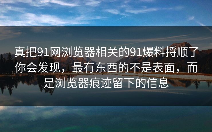真把91网浏览器相关的91爆料捋顺了你会发现，最有东西的不是表面，而是浏览器痕迹留下的信息