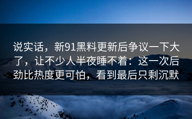 说实话，新91黑料更新后争议一下大了，让不少人半夜睡不着：这一次后劲比热度更可怕，看到最后只剩沉默