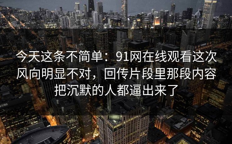 今天这条不简单：91网在线观看这次风向明显不对，回传片段里那段内容把沉默的人都逼出来了