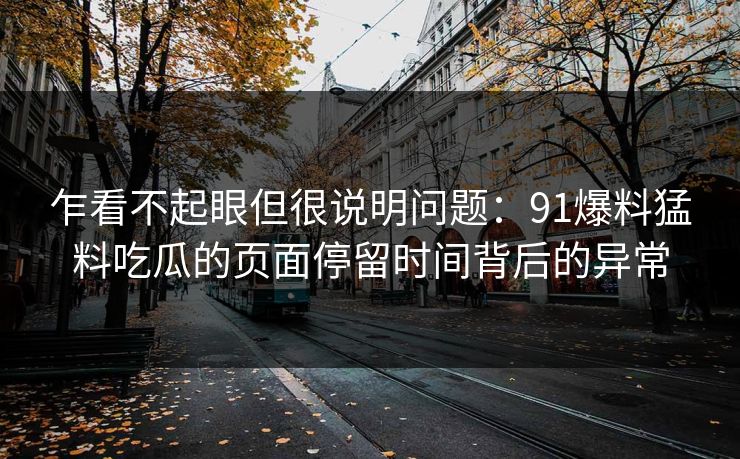 乍看不起眼但很说明问题：91爆料猛料吃瓜的页面停留时间背后的异常