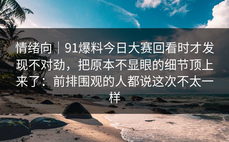 情绪向｜91爆料今日大赛回看时才发现不对劲，把原本不显眼的细节顶上来了：前排围观的人都说这次不太一样