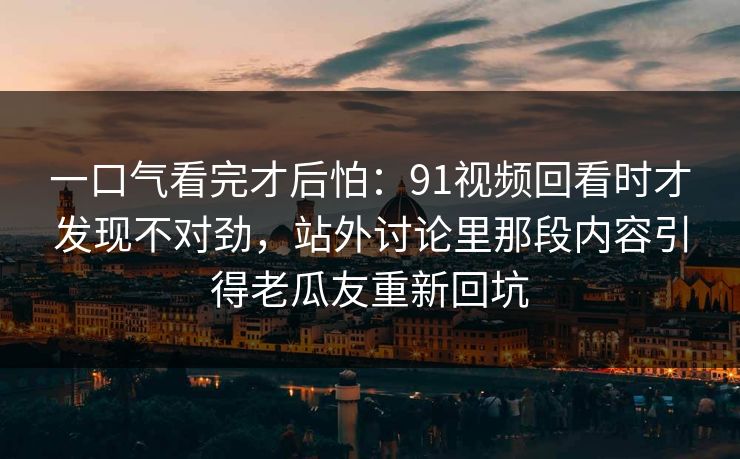 一口气看完才后怕：91视频回看时才发现不对劲，站外讨论里那段内容引得老瓜友重新回坑