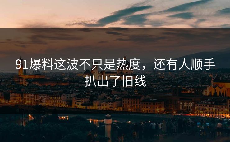 91爆料这波不只是热度，还有人顺手扒出了旧线
