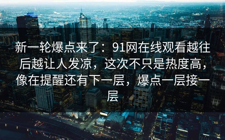 新一轮爆点来了：91网在线观看越往后越让人发凉，这次不只是热度高，像在提醒还有下一层，爆点一层接一层