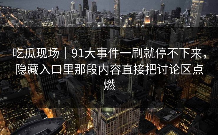 吃瓜现场｜91大事件一刷就停不下来，隐藏入口里那段内容直接把讨论区点燃