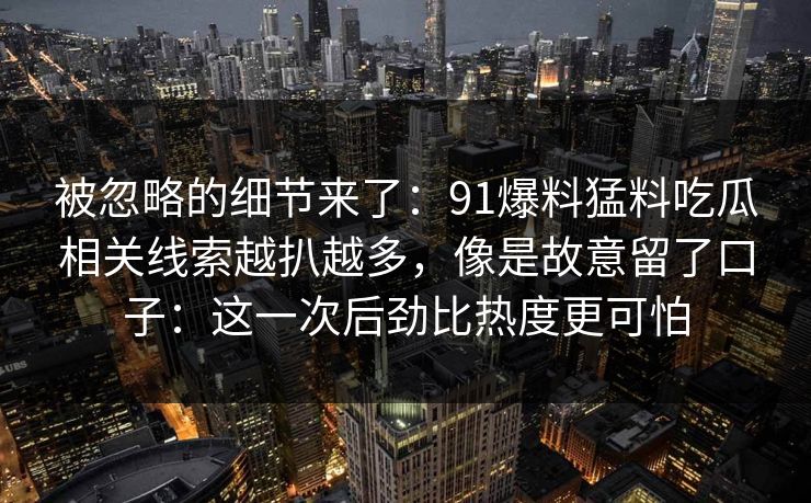 被忽略的细节来了：91爆料猛料吃瓜相关线索越扒越多，像是故意留了口子：这一次后劲比热度更可怕