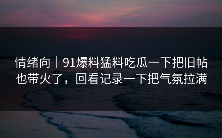 情绪向｜91爆料猛料吃瓜一下把旧帖也带火了，回看记录一下把气氛拉满