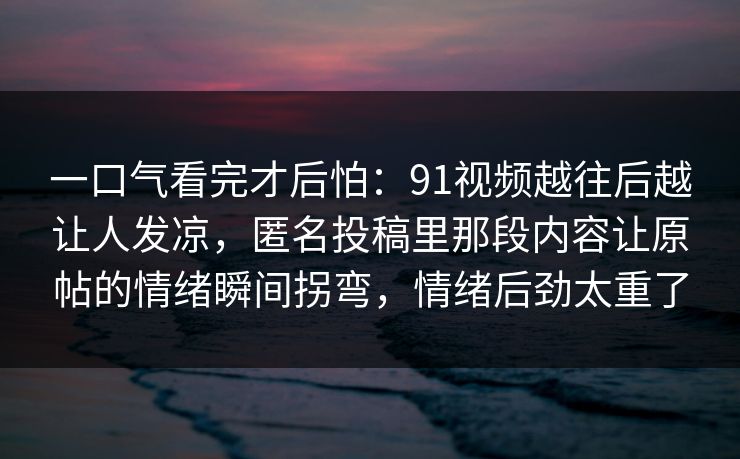 一口气看完才后怕：91视频越往后越让人发凉，匿名投稿里那段内容让原帖的情绪瞬间拐弯，情绪后劲太重了