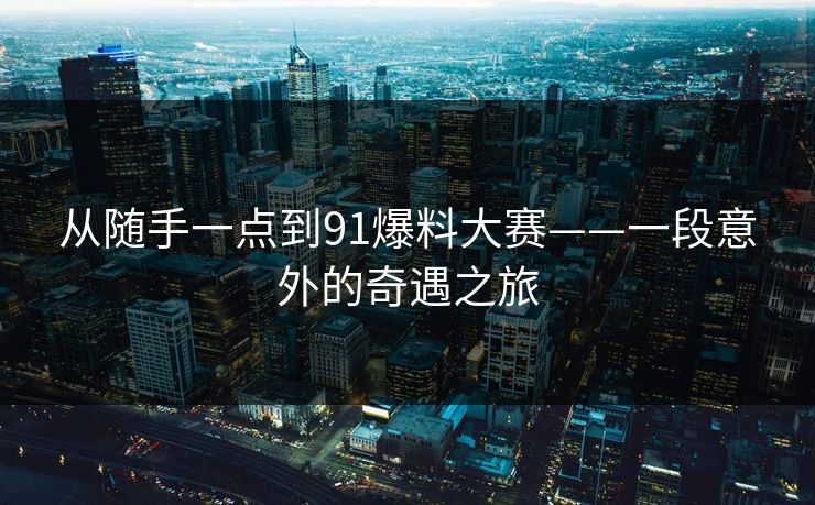 从随手一点到91爆料大赛——一段意外的奇遇之旅