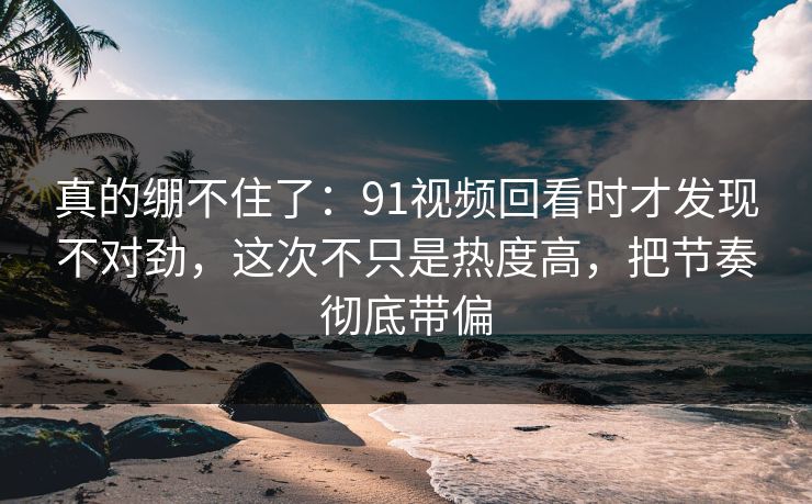 真的绷不住了：91视频回看时才发现不对劲，这次不只是热度高，把节奏彻底带偏