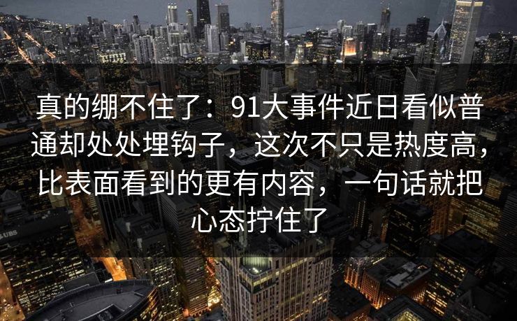真的绷不住了：91大事件近日看似普通却处处埋钩子，这次不只是热度高，比表面看到的更有内容，一句话就把心态拧住了