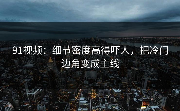 91视频：细节密度高得吓人，把冷门边角变成主线