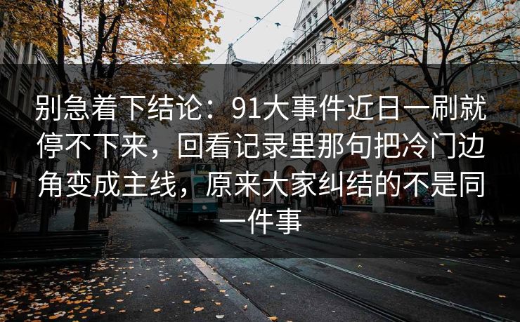 别急着下结论：91大事件近日一刷就停不下来，回看记录里那句把冷门边角变成主线，原来大家纠结的不是同一件事