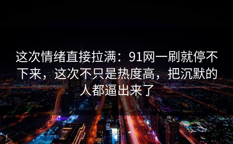 这次情绪直接拉满：91网一刷就停不下来，这次不只是热度高，把沉默的人都逼出来了