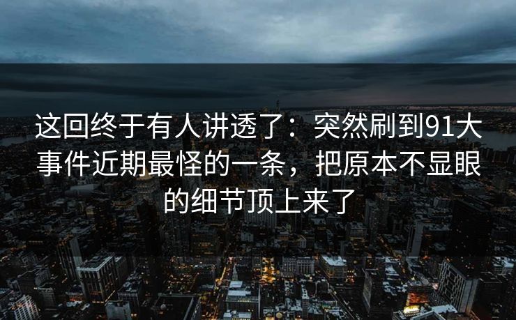这回终于有人讲透了：突然刷到91大事件近期最怪的一条，把原本不显眼的细节顶上来了