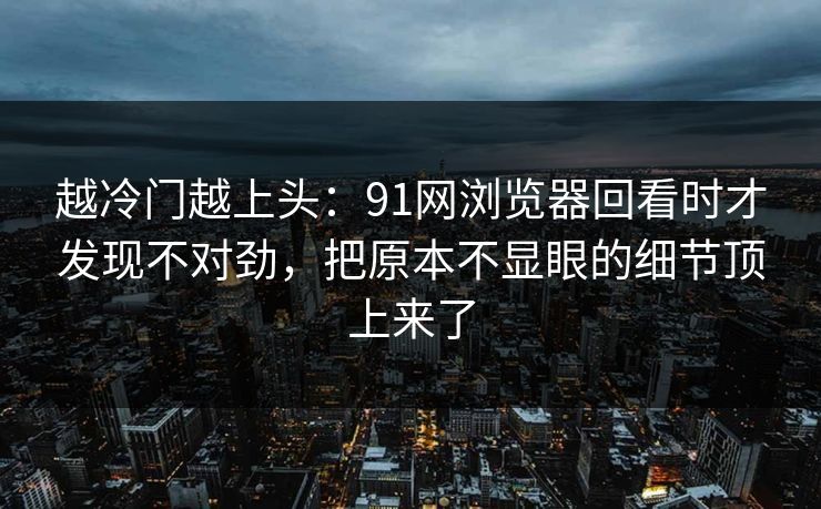 越冷门越上头：91网浏览器回看时才发现不对劲，把原本不显眼的细节顶上来了